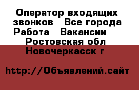  Оператор входящих звонков - Все города Работа » Вакансии   . Ростовская обл.,Новочеркасск г.